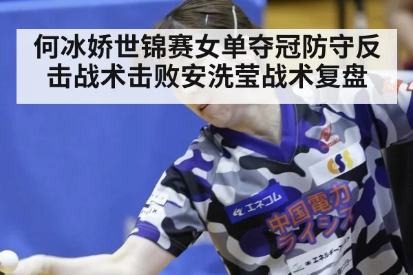 何冰娇世锦赛女单夺冠防守反击战术击败安洗莹战术复盘